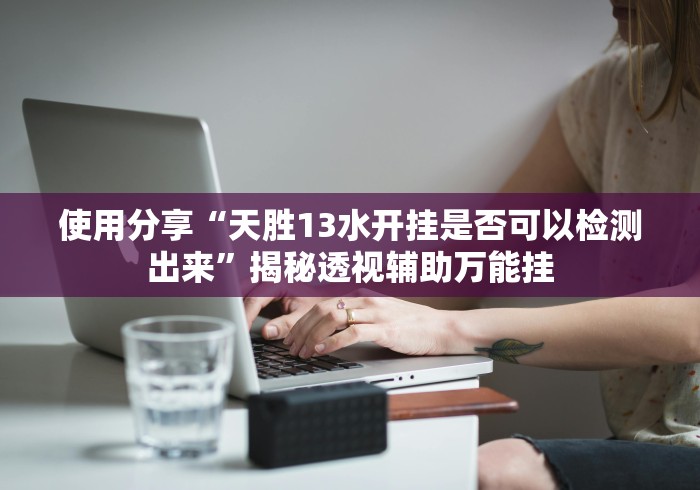 使用分享“天胜13水开挂是否可以检测出来”揭秘透视辅助万能挂